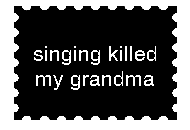 BECAUSE SINGING KILLED MY GRANDMA. LEAVE ME ALONE